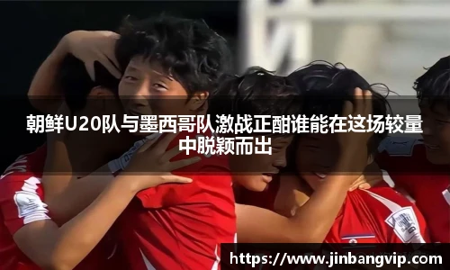 朝鲜U20队与墨西哥队激战正酣谁能在这场较量中脱颖而出